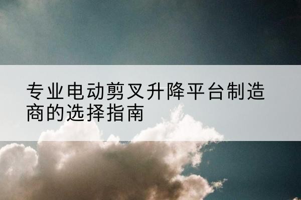北戴河电动剪叉升降平台厂家-专业电动剪叉升降平台制造商的选择指南