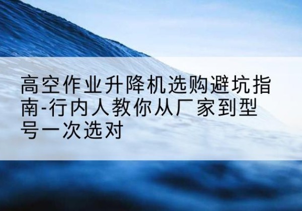 北戴河升降平台厂家-高空作业升降机选购避坑指南-行内人教你从厂家到型号一次选对