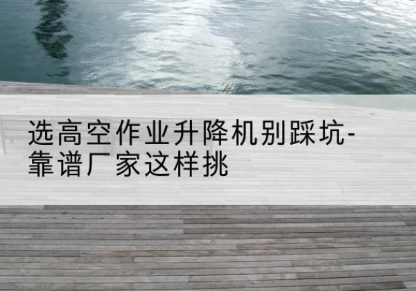 北戴河剪叉式升降机厂家-选高空作业升降机别踩坑-靠谱厂家这样挑