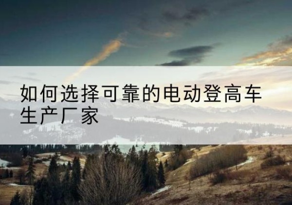 北戴河电动登高车厂家-如何选择可靠的电动登高车生产厂家
