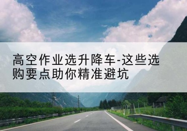 北戴河升降车厂家-高空作业选升降车-这些选购要点助你*避坑
