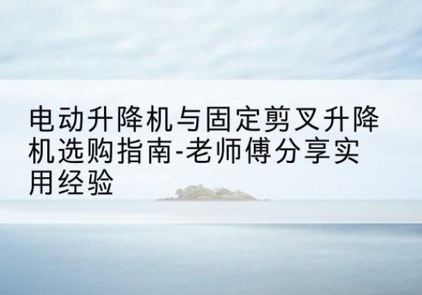 北戴河电动升降机怎么选-电动升降机与固定剪叉升降机选购指南-老师傅分享实用经验
