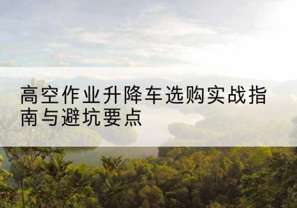 北戴河升降车怎么选-高空作业升降车选购实战指南与避坑要点