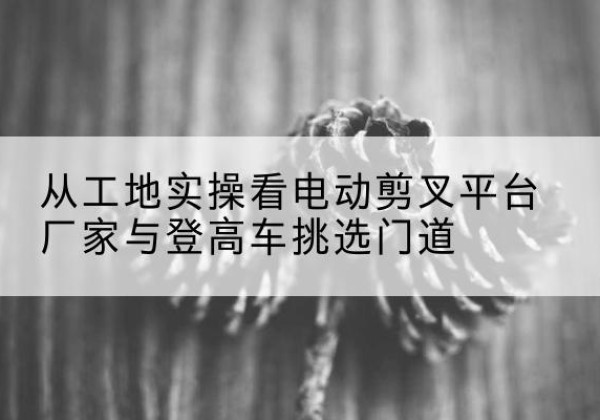北戴河电动剪叉升降平台厂家-从工地实操看电动剪叉平台厂家与登高车挑选门道
