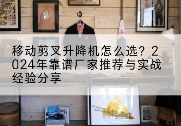 北戴河升降平台厂家推荐-移动剪叉升降机怎么选？2024年靠谱厂家推荐与实战经验分享