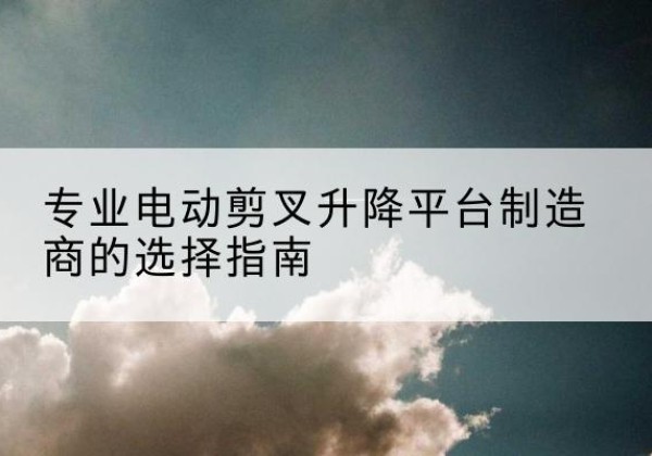 北戴河电动剪叉升降平台厂家-专业电动剪叉升降平台制造商的选择指南