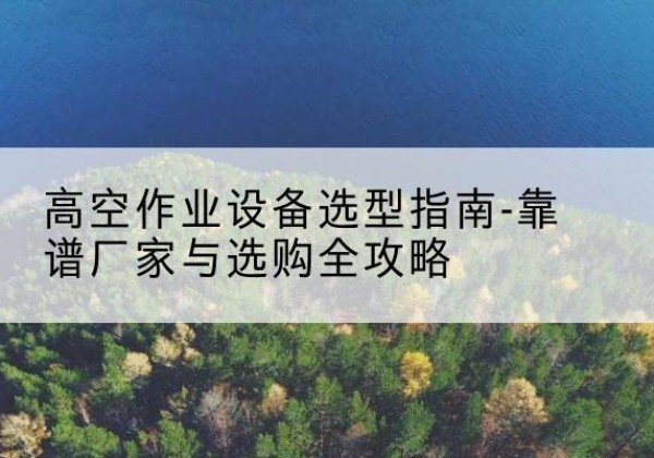 北戴河升降车厂家-高空作业设备选型指南-靠谱厂家与选购全攻略